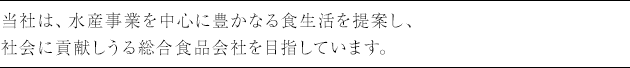 当社は、水産事業を中心に豊かなる食生活を提案し、社会に貢献しうる総合食品会社を目指しています。