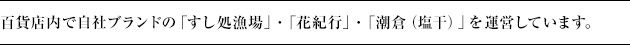 百貨店内で自社ブランドの「すし処漁場」・「花紀行」・「潮倉（塩干）」を、FC事業として「ルビアン」を運営しています。