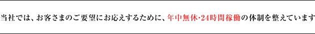 当社では、お客さまのご要望にお応えするために、年中無休の体制を整えています