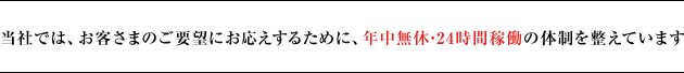 当社では、お客さまのご要望にお応えするために、年中無休･24時間稼働の体制を整えています